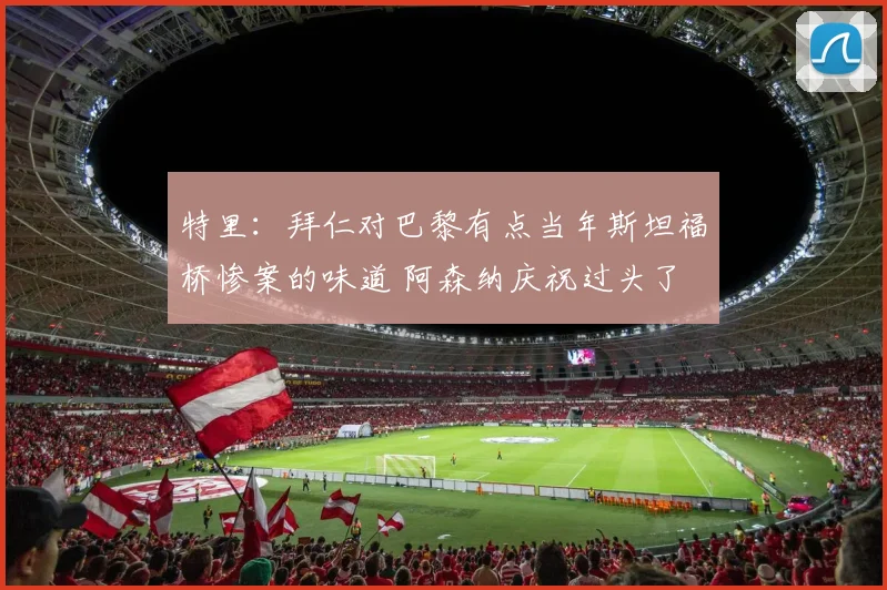 特里：拜仁对巴黎有点当年斯坦福桥惨案的味道 阿森纳庆祝过头了