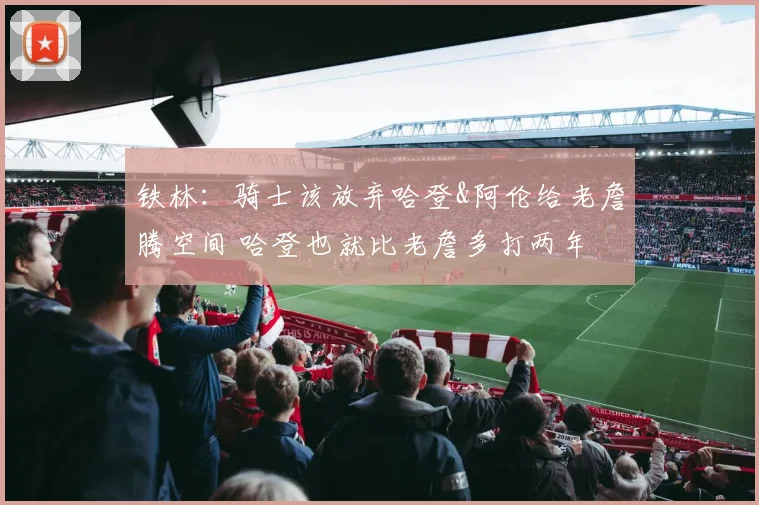 铁林：骑士该放弃哈登&阿伦给老詹腾空间 哈登也就比老詹多打两年